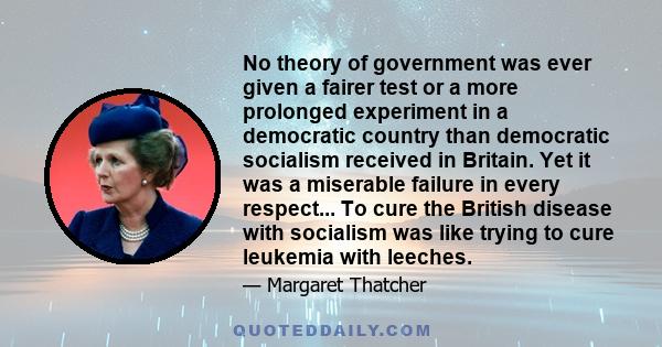 No theory of government was ever given a fairer test or a more prolonged experiment in a democratic country than democratic socialism received in Britain. Yet it was a miserable failure in every respect... To cure the