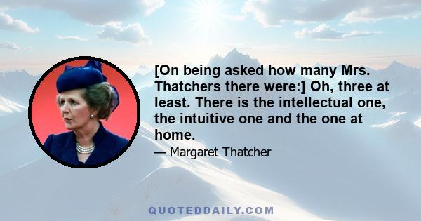 [On being asked how many Mrs. Thatchers there were:] Oh, three at least. There is the intellectual one, the intuitive one and the one at home.