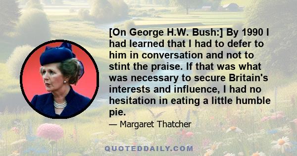 [On George H.W. Bush:] By 1990 I had learned that I had to defer to him in conversation and not to stint the praise. If that was what was necessary to secure Britain's interests and influence, I had no hesitation in