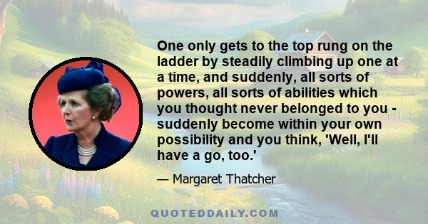 One only gets to the top rung on the ladder by steadily climbing up one at a time, and suddenly, all sorts of powers, all sorts of abilities which you thought never belonged to you - suddenly become within your own