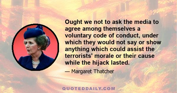 Ought we not to ask the media to agree among themselves a voluntary code of conduct, under which they would not say or show anything which could assist the terrorists' morale or their cause while the hijack lasted.