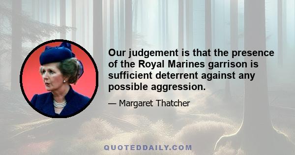 Our judgement is that the presence of the Royal Marines garrison is sufficient deterrent against any possible aggression.