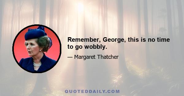 Remember, George, this is no time to go wobbly.