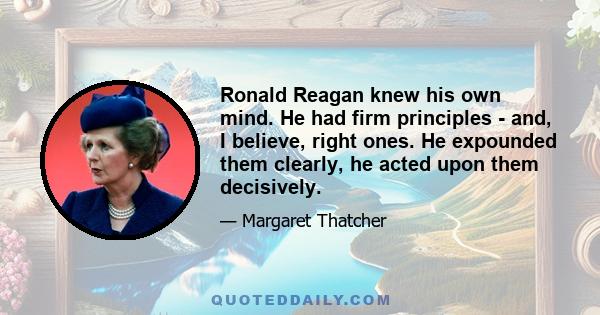 Ronald Reagan knew his own mind. He had firm principles - and, I believe, right ones. He expounded them clearly, he acted upon them decisively.