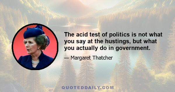 The acid test of politics is not what you say at the hustings, but what you actually do in government.