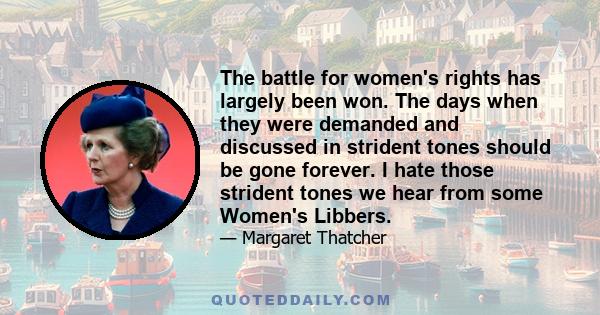 The battle for women's rights has largely been won. The days when they were demanded and discussed in strident tones should be gone forever. I hate those strident tones we hear from some Women's Libbers.