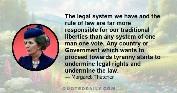 The legal system we have and the rule of law are far more responsible for our traditional liberties than any system of one man one vote. Any country or Government which wants to proceed towards tyranny starts to