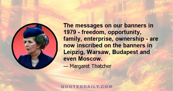 The messages on our banners in 1979 - freedom, opportunity, family, enterprise, ownership - are now inscribed on the banners in Leipzig, Warsaw, Budapest and even Moscow.