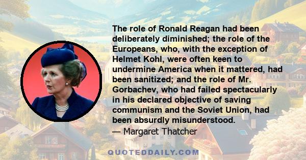 The role of Ronald Reagan had been deliberately diminished; the role of the Europeans, who, with the exception of Helmet Kohl, were often keen to undermine America when it mattered, had been sanitized; and the role of