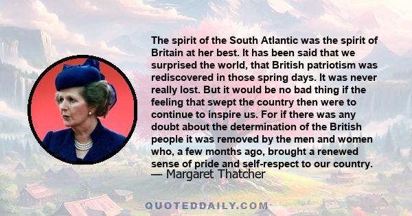 The spirit of the South Atlantic was the spirit of Britain at her best. It has been said that we surprised the world, that British patriotism was rediscovered in those spring days. It was never really lost. But it would 