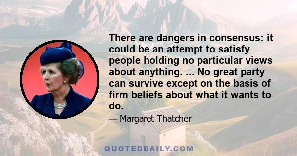 There are dangers in consensus: it could be an attempt to satisfy people holding no particular views about anything. ... No great party can survive except on the basis of firm beliefs about what it wants to do.