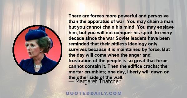 There are forces more powerful and pervasive than the apparatus of war. You may chain a man, but you cannot chain his mind. You may enslave him, but you will not conquer his spirit. In every decade since the war Soviet