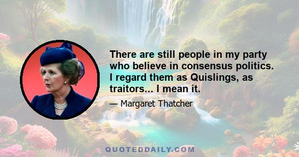 There are still people in my party who believe in consensus politics. I regard them as Quislings, as traitors... I mean it.