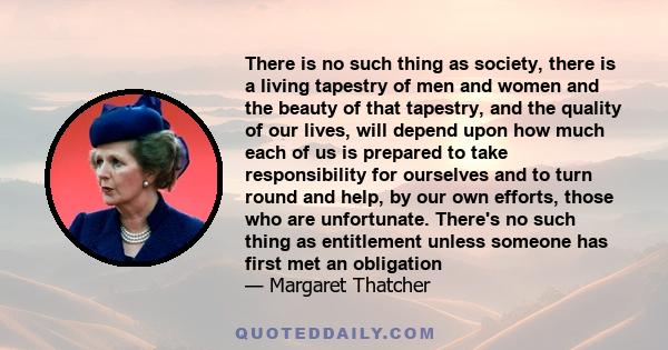 There is no such thing as society, there is a living tapestry of men and women and the beauty of that tapestry, and the quality of our lives, will depend upon how much each of us is prepared to take responsibility for