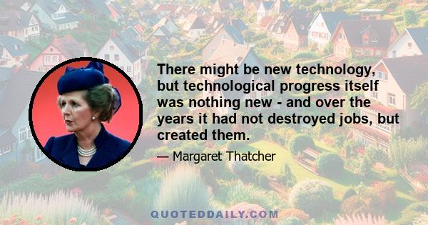 There might be new technology, but technological progress itself was nothing new - and over the years it had not destroyed jobs, but created them.