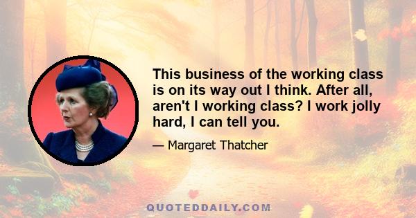 This business of the working class is on its way out I think. After all, aren't I working class? I work jolly hard, I can tell you.