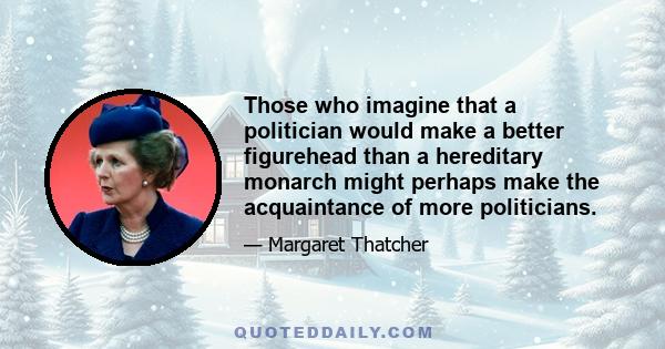 Those who imagine that a politician would make a better figurehead than a hereditary monarch might perhaps make the acquaintance of more politicians.