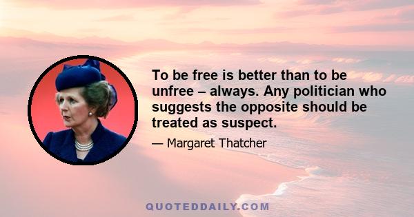 To be free is better than to be unfree – always. Any politician who suggests the opposite should be treated as suspect.