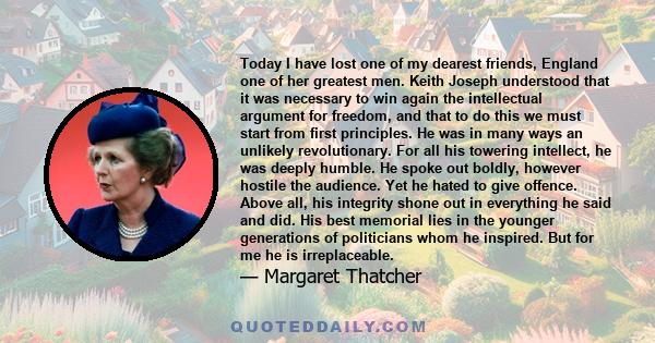 Today I have lost one of my dearest friends, England one of her greatest men. Keith Joseph understood that it was necessary to win again the intellectual argument for freedom, and that to do this we must start from