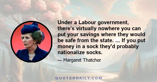 Under a Labour government, there's virtually nowhere you can put your savings where they would be safe from the state. ... If you put money in a sock they'd probably nationalize socks.