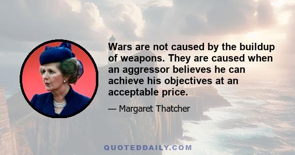 Wars are not caused by the buildup of weapons. They are caused when an aggressor believes he can achieve his objectives at an acceptable price.