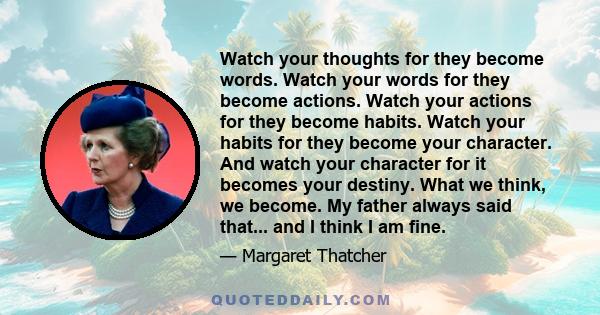 Watch your thoughts for they become words. Watch your words for they become actions. Watch your actions for they become habits. Watch your habits for they become your character. And watch your character for it becomes