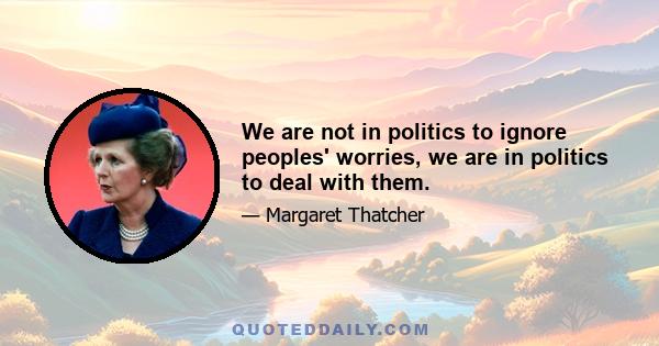 We are not in politics to ignore peoples' worries, we are in politics to deal with them.