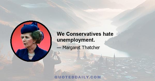 We Conservatives hate unemployment.