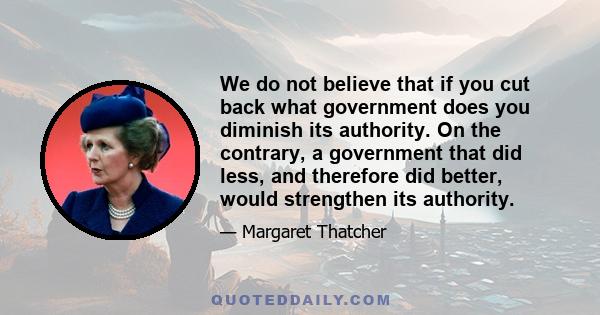 We do not believe that if you cut back what government does you diminish its authority. On the contrary, a government that did less, and therefore did better, would strengthen its authority.