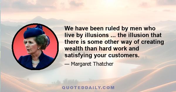 We have been ruled by men who live by illusions ... the illusion that there is some other way of creating wealth than hard work and satisfying your customers.