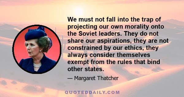 We must not fall into the trap of projecting our own morality onto the Soviet leaders. They do not share our aspirations, they are not constrained by our ethics, they always consider themselves exempt from the rules