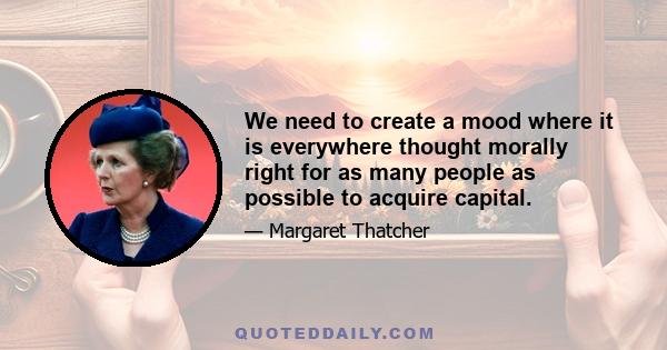 We need to create a mood where it is everywhere thought morally right for as many people as possible to acquire capital.