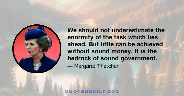 We should not underestimate the enormity of the task which lies ahead. But little can be achieved without sound money. It is the bedrock of sound government.