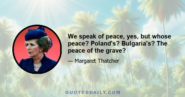 We speak of peace, yes, but whose peace? Poland's? Bulgaria's? The peace of the grave?