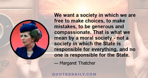 We want a society in which we are free to make choices, to make mistakes, to be generous and compassionate. That is what we mean by a moral society - not a society in which the State is responsible for everything, and