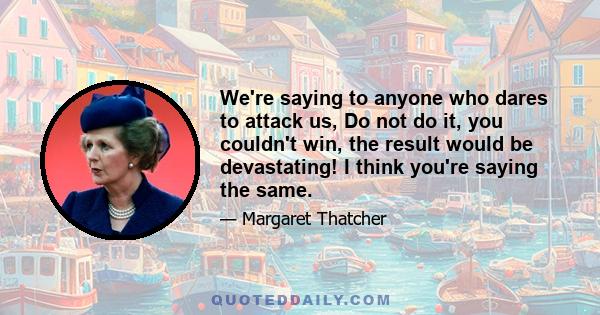 We're saying to anyone who dares to attack us, Do not do it, you couldn't win, the result would be devastating! I think you're saying the same.