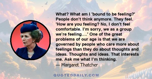 What? What am I 'bound to be feeling?' People don’t think anymore. They feel. 'How are you feeling? No, I don’t feel comfortable. I’m sorry, we as a group we’re feeling….' One of the great problems of our age is that we 