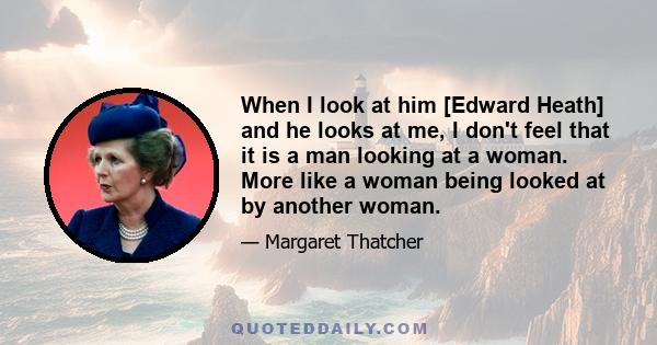 When I look at him [Edward Heath] and he looks at me, I don't feel that it is a man looking at a woman. More like a woman being looked at by another woman.