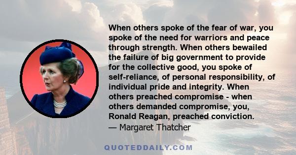 When others spoke of the fear of war, you spoke of the need for warriors and peace through strength. When others bewailed the failure of big government to provide for the collective good, you spoke of self-reliance, of