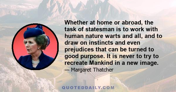 Whether at home or abroad, the task of statesman is to work with human nature warts and all, and to draw on instincts and even prejudices that can be turned to good purpose. It is never to try to recreate Mankind in a