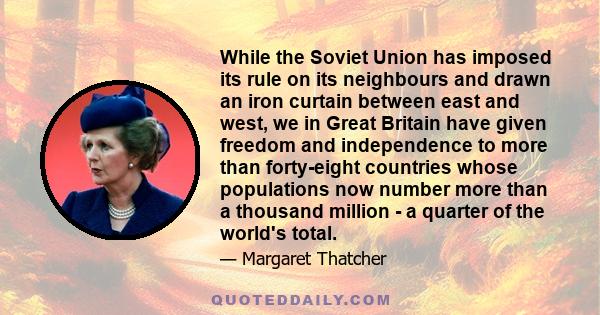 While the Soviet Union has imposed its rule on its neighbours and drawn an iron curtain between east and west, we in Great Britain have given freedom and independence to more than forty-eight countries whose populations 