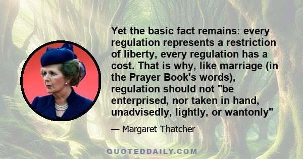 Yet the basic fact remains: every regulation represents a restriction of liberty, every regulation has a cost. That is why, like marriage (in the Prayer Book's words), regulation should not be enterprised, nor taken in