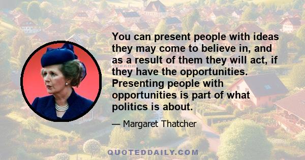 You can present people with ideas they may come to believe in, and as a result of them they will act, if they have the opportunities. Presenting people with opportunities is part of what politics is about.