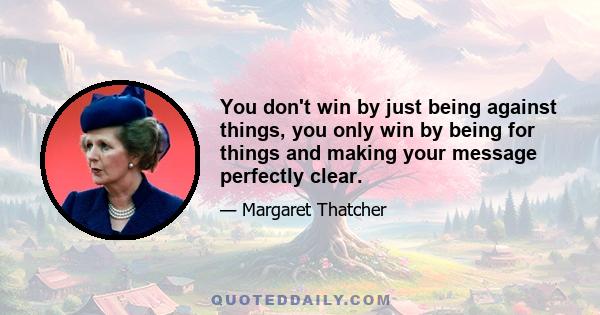 You don't win by just being against things, you only win by being for things and making your message perfectly clear.