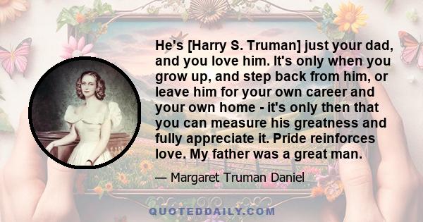 He's [Harry S. Truman] just your dad, and you love him. It's only when you grow up, and step back from him, or leave him for your own career and your own home - it's only then that you can measure his greatness and