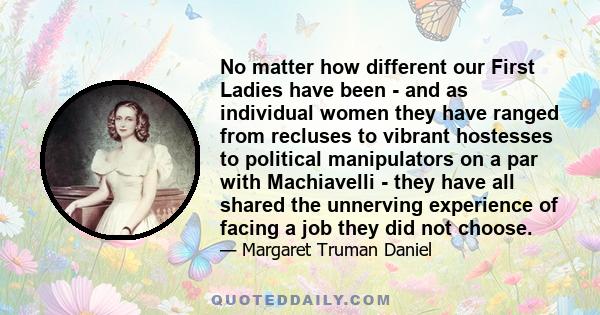 No matter how different our First Ladies have been - and as individual women they have ranged from recluses to vibrant hostesses to political manipulators on a par with Machiavelli - they have all shared the unnerving