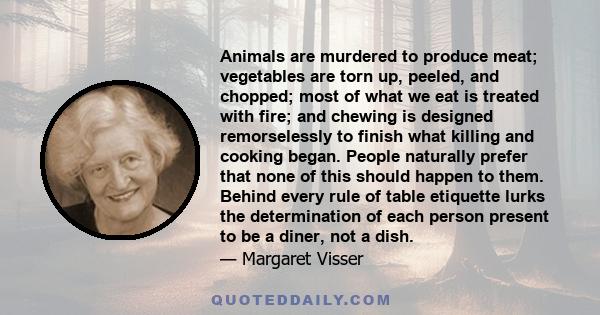 Animals are murdered to produce meat; vegetables are torn up, peeled, and chopped; most of what we eat is treated with fire; and chewing is designed remorselessly to finish what killing and cooking began. People