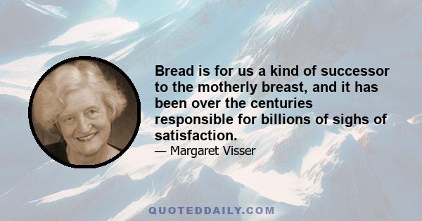 Bread is for us a kind of successor to the motherly breast, and it has been over the centuries responsible for billions of sighs of satisfaction.