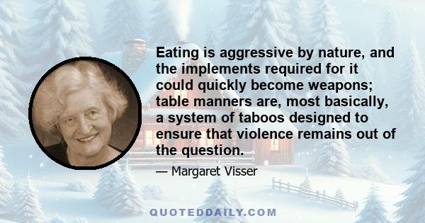 Eating is aggressive by nature, and the implements required for it could quickly become weapons; table manners are, most basically, a system of taboos designed to ensure that violence remains out of the question.