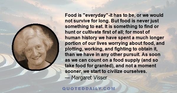 Food is everyday-it has to be, or we would not survive for long. But food is never just something to eat. It is something to find or hunt or cultivate first of all; for most of human history we have spent a much longer